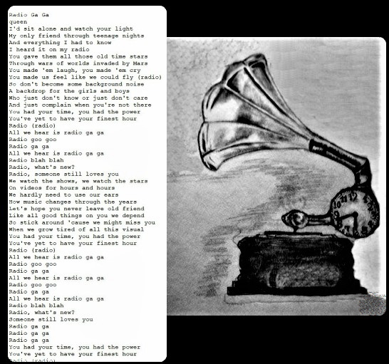 Radio Ga Ga
queen
I'd sit alone and watch your light
My only friend through teenage nights
And everything I had to know
I heard it on my radio
You gave them all those old time stars
Through wars of worlds invaded by Mars
You made 'em laugh, you made 'em cry
You made us feel like we could fly (radio)
So don't become some background noise
A backdrop for the girls and boys
Who just don't know or just don't care
And just complain when you're not there
You had your time, you had the power
You've yet to have your finest hour
Radio (radio)
All we hear is radio ga ga
Radio goo goo
Radio ga ga
All we hear is radio ga ga
Radio blah blah
Radio, what's new?
Radio, someone still loves you
We watch the shows, we watch the stars
On videos for hours and hours
We hardly need to use our ears
How music changes through the years
Let's hope you never leave old friend
Like all good things on you we depend
So stick around 'cause we might miss you
When we grow tired of all this visual
You had your time, you had the power
You've yet to have your finest hour
Radio (radio)
All we hear is radio ga ga
Radio goo goo
Radio ga ga
All we hear is radio ga ga
Radio goo goo
Radio ga ga
All we hear is radio ga ga
Radio blah blah
Radio, what's new?
Someone still loves you
Radio ga ga
Radio ga ga
Radio ga ga
You had your time, you had the power
You've yet to have your finest hour
Radio (radio)